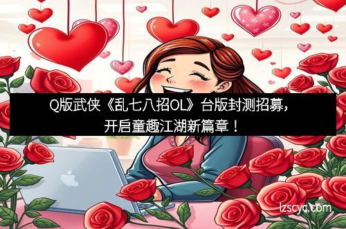 Q版武侠《乱七八招OL》台版封测招募,开启童趣江湖新篇章!