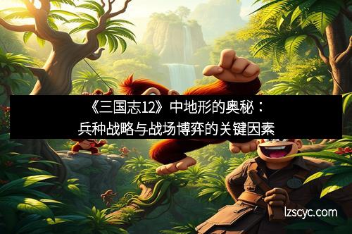 《三国志12》中地形的奥秘:兵种战略与战场博弈的关键因素